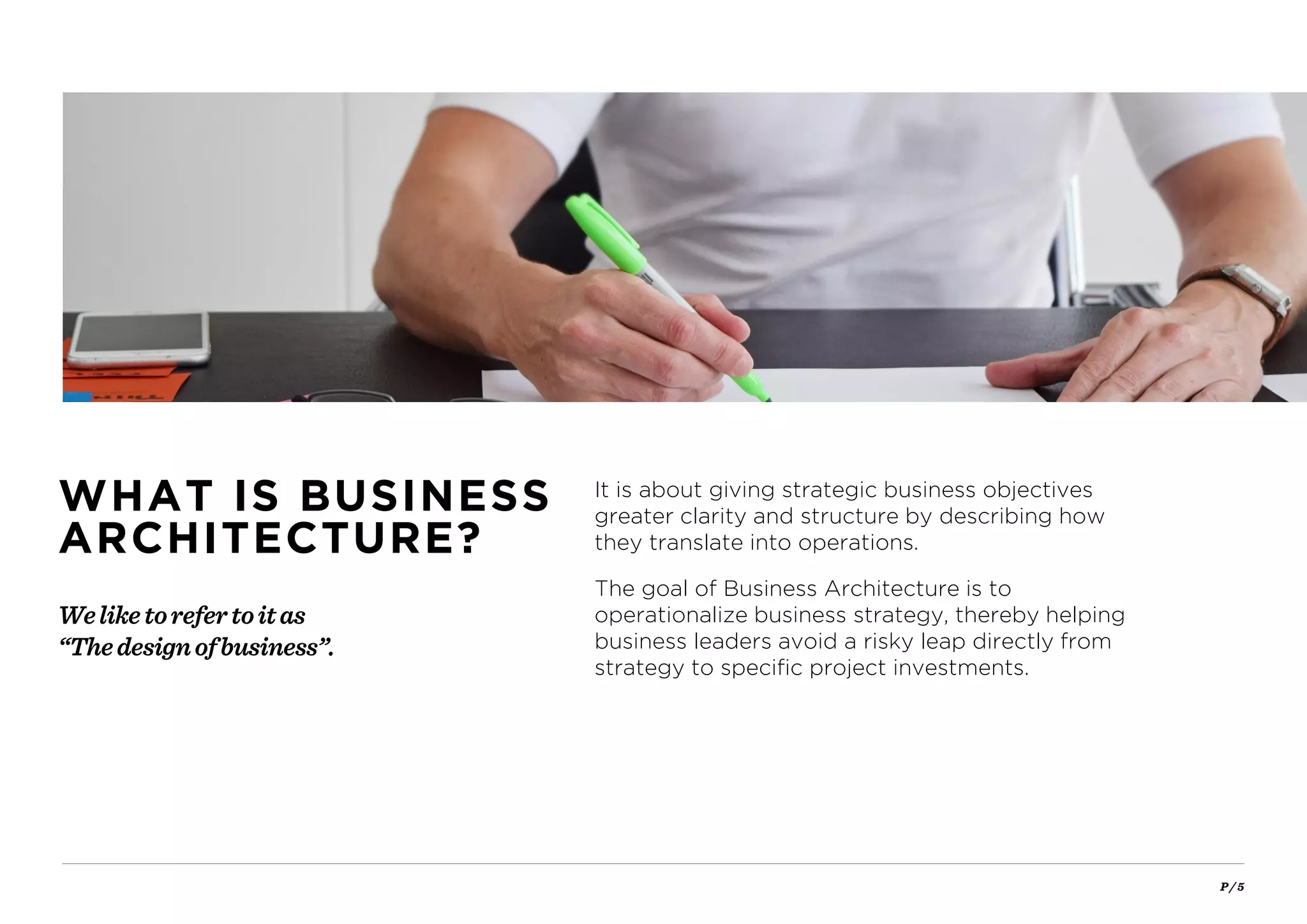 P / 5
It is about giving strategic business objectives
greater clarity and structure by describing how
they translate into operations.
The goal of Business Architecture is to
operationalize business strategy, thereby helping
business leaders avoid a risky leap directly from
strategy to specific project investments.
Weliketorefertoitas
“Thedesignofbusiness”.
WHAT IS BUSINESS
ARCHITECTURE?
 