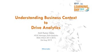 Understanding Business Context
to
Drive Analytics
#ISSLearningDay
Amit Kumar Sinha
NTUC Manager, Data Analytics
EBAC MTech 2014-2016
2nd Aug 2019
 