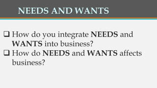 NEEDS AND WANTS
 How do you integrate NEEDS and
WANTS into business?
 How do NEEDS and WANTS affects
business?
 