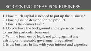 SCREENING IDEAS FOR BUSINESS
1. How much capital is needed to put up the business?
2. How big is the demand for the product
3. How is the demand met?
4. Do you have the background and experience needed
to run this particular business?
5. Will the business be legal, not going against any
existing or foreseeable government regulation?
6. Is the business in line with your interest and expertise
 