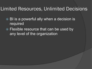 Limited Resources, Unlimited Decisions 
BI is a powerful ally when a decision is required 
Flexible resource that can be used by any level of the organization  