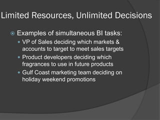 Limited Resources, Unlimited Decisions 
Examples of simultaneous BI tasks: 
VP of Sales deciding which markets & accounts to target to meet sales targets 
Product developers deciding which fragrances to use in future products 
Gulf Coast marketing team deciding on holiday weekend promotions  