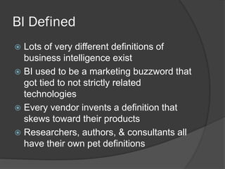 BI Defined 
Lots of very different definitions of business intelligence exist 
BI used to be a marketing buzzword that got tied to not strictly related technologies 
Every vendor invents a definition that skews toward their products 
Researchers, authors, & consultants all have their own pet definitions  