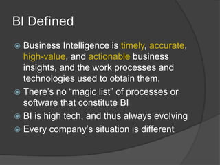 BI Defined 
Business Intelligence is timely, accurate, high-value, and actionable business insights, and the work processes and technologies used to obtain them. 
There’s no “magic list” of processes or software that constitute BI 
BI is high tech, and thus always evolving 
Every company’s situation is different  