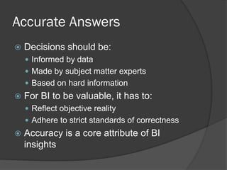 Accurate Answers 
Decisions should be: 
Informed by data 
Made by subject matter experts 
Based on hard information 
For BI to be valuable, it has to: 
Reflect objective reality 
Adhere to strict standards of correctness 
Accuracy is a core attribute of BI insights  