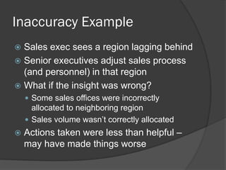 Inaccuracy Example 
Sales exec sees a region lagging behind 
Senior executives adjust sales process (and personnel) in that region 
What if the insight was wrong? 
Some sales offices were incorrectly allocated to neighboring region 
Sales volume wasn’t correctly allocated 
Actions taken were less than helpful – may have made things worse  