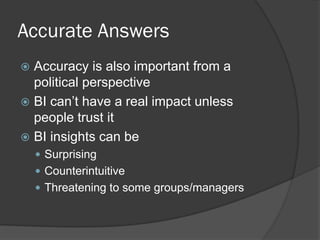 Accurate Answers 
Accuracy is also important from a political perspective 
BI can’t have a real impact unless people trust it 
BI insights can be 
Surprising 
Counterintuitive 
Threatening to some groups/managers  