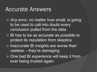 Accurate Answers 
Any error, no matter how small, is going to be used to call into doubt every conclusion pulled from the data 
BI has to be as accurate as possible to protect its reputation from skeptics 
Inaccurate BI insights are worse than useless – they’re damaging 
One bad BI experience will keep it from ever being trusted again  