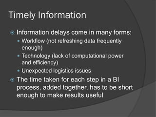 Timely Information 
Information delays come in many forms: 
Workflow (not refreshing data frequently enough) 
Technology (lack of computational power and efficiency) 
Unexpected logistics issues 
The time taken for each step in a BI process, added together, has to be short enough to make results useful  