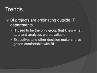 Trends 
BI projects are originating outside IT departments 
IT used to be the only group that knew what data and analyses were available 
Executives and other decision makers have gotten comfortable with BI  