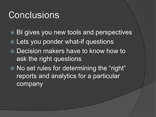 Conclusions 
BI gives you new tools and perspectives 
Lets you ponder what-if questions 
Decision makers have to know how to ask the right questions 
No set rules for determining the “right” reports and analytics for a particular company  