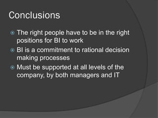 Conclusions 
The right people have to be in the right positions for BI to work 
BI is a commitment to rational decision making processes 
Must be supported at all levels of the company, by both managers and IT  