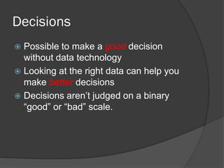 Decisions 
Possible to make a good decision without data technology 
Looking at the right data can help you make better decisions 
Decisions aren’t judged on a binary “good” or “bad” scale.  