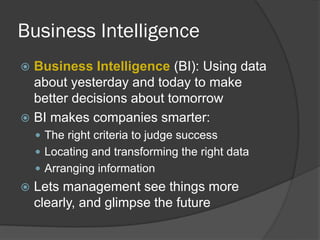 Business Intelligence 
Business Intelligence (BI): Using data about yesterday and today to make better decisions about tomorrow 
BI makes companies smarter: 
The right criteria to judge success 
Locating and transforming the right data 
Arranging information 
Lets management see things more clearly, and glimpse the future  