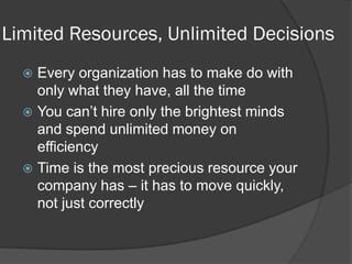 Limited Resources, Unlimited Decisions 
Every organization has to make do with only what they have, all the time 
You can’t hire only the brightest minds and spend unlimited money on efficiency 
Time is the most precious resource your company has – it has to move quickly, not just correctly  