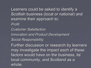 Learners could be asked to identify aLearners could be asked to identify a
Scottish business (local or national) andScottish business (local or national) and
examine their approach to:examine their approach to:
• ProfitProfit
• Customer SatisfactionCustomer Satisfaction
• Innovation and Product DevelopmentInnovation and Product Development
• Social ResponsibilitySocial Responsibility
Further discussion or research by learnersFurther discussion or research by learners
may investigate the impact each of thesemay investigate the impact each of these
factors would have on the business, its’factors would have on the business, its’
local community, and Scotland as alocal community, and Scotland as a
whole.whole.
 