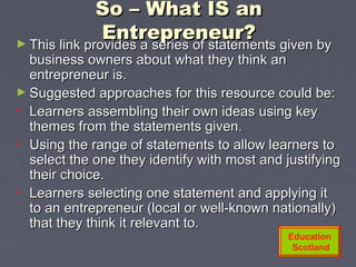 So – What IS anSo – What IS an
Entrepreneur?Entrepreneur?► This link provides a series of statements given byThis link provides a series of statements given by
business owners about what they think anbusiness owners about what they think an
entrepreneur is.entrepreneur is.
► Suggested approaches for this resource could be:Suggested approaches for this resource could be:
• Learners assembling their own ideas using keyLearners assembling their own ideas using key
themes from the statements given.themes from the statements given.
• Using the range of statements to allow learners toUsing the range of statements to allow learners to
select the one they identify with most and justifyingselect the one they identify with most and justifying
their choice.their choice.
• Learners selecting one statement and applying itLearners selecting one statement and applying it
to an entrepreneur (local or well-known nationally)to an entrepreneur (local or well-known nationally)
that they think it relevant to.that they think it relevant to.
Education
Scotland
 