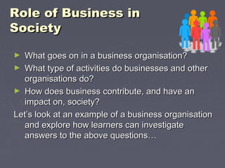 Role of Business inRole of Business in
SocietySociety
► What goes on in a business organisation?What goes on in a business organisation?
► What type of activities do businesses and otherWhat type of activities do businesses and other
organisations do?organisations do?
► How does business contribute, and have anHow does business contribute, and have an
impact on, society?impact on, society?
Let’s look at an example of a business organisationLet’s look at an example of a business organisation
and explore how learners can investigateand explore how learners can investigate
answers to the above questions…answers to the above questions…
 