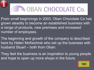 From small beginnings in 2003, Oban Chocolate Co has
grown steadily to become an established business with
a range of products, new premises and increased
number of employees.
The beginning and growth of the company is described
here by Helen McKechnie who set up the business with
husband Stuart – both from Oban.
They feel the business is an inspiration to young people
and hope to open up more shops in the future.
 