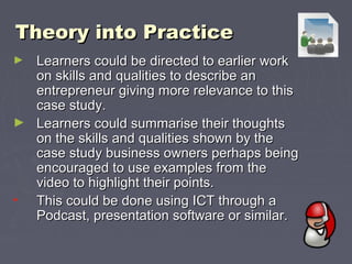 Theory into PracticeTheory into Practice
► Learners could be directed to earlier workLearners could be directed to earlier work
on skills and qualities to describe anon skills and qualities to describe an
entrepreneur giving more relevance to thisentrepreneur giving more relevance to this
case study.case study.
► Learners could summarise their thoughtsLearners could summarise their thoughts
on the skills and qualities shown by theon the skills and qualities shown by the
case study business owners perhaps beingcase study business owners perhaps being
encouraged to use examples from theencouraged to use examples from the
video to highlight their points.video to highlight their points.
• This could be done using ICT through aThis could be done using ICT through a
Podcast, presentation software or similar.Podcast, presentation software or similar.
 