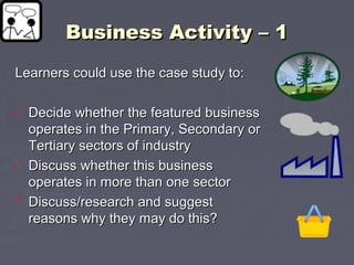 Business Activity – 1Business Activity – 1
Learners could use the case study to:Learners could use the case study to:
• Decide whether the featured businessDecide whether the featured business
operates in the Primary, Secondary oroperates in the Primary, Secondary or
Tertiary sectors of industryTertiary sectors of industry
• Discuss whether this businessDiscuss whether this business
operates in more than one sectoroperates in more than one sector
• Discuss/research and suggestDiscuss/research and suggest
reasons why they may do this?reasons why they may do this?
 