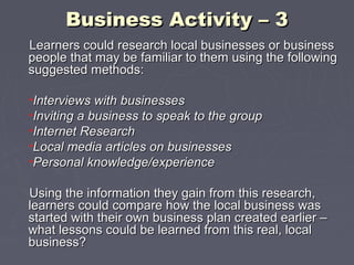 Business Activity – 3Business Activity – 3
Learners could research local businesses or businessLearners could research local businesses or business
people that may be familiar to them using the followingpeople that may be familiar to them using the following
suggested methods:suggested methods:
•Interviews with businessesInterviews with businesses
•Inviting a business to speak to the groupInviting a business to speak to the group
•Internet ResearchInternet Research
•Local media articles on businessesLocal media articles on businesses
•Personal knowledge/experiencePersonal knowledge/experience
Using the information they gain from this research,Using the information they gain from this research,
learners could compare how the local business waslearners could compare how the local business was
started with their own business plan created earlier –started with their own business plan created earlier –
what lessons could be learned from this real, localwhat lessons could be learned from this real, local
business?business?
 
