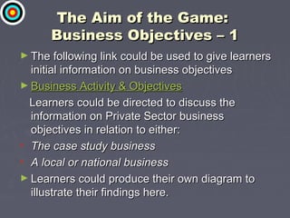 The Aim of the Game:The Aim of the Game:
Business Objectives – 1Business Objectives – 1
► The following link could be used to give learnersThe following link could be used to give learners
initial information on business objectivesinitial information on business objectives
► Business Activity & ObjectivesBusiness Activity & Objectives
Learners could be directed to discuss theLearners could be directed to discuss the
information on Private Sector businessinformation on Private Sector business
objectives in relation to either:objectives in relation to either:
• The case study businessThe case study business
• A local or national businessA local or national business
► Learners could produce their own diagram toLearners could produce their own diagram to
illustrate their findings here.illustrate their findings here.
 