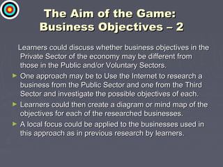 The Aim of the Game:The Aim of the Game:
Business Objectives – 2Business Objectives – 2
Learners could discuss whether business objectives in theLearners could discuss whether business objectives in the
Private Sector of the economy may be different fromPrivate Sector of the economy may be different from
those in the Public and/or Voluntary Sectors.those in the Public and/or Voluntary Sectors.
► One approach may be to Use the Internet to research aOne approach may be to Use the Internet to research a
business from the Public Sector and one from the Thirdbusiness from the Public Sector and one from the Third
Sector and investigate the possible objectives of each.Sector and investigate the possible objectives of each.
► Learners could then create a diagram or mind map of theLearners could then create a diagram or mind map of the
objectives for each of the researched businesses.objectives for each of the researched businesses.
► A local focus could be applied to the businesses used inA local focus could be applied to the businesses used in
this approach as in previous research by learners.this approach as in previous research by learners.
 