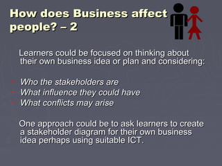 How does Business affectHow does Business affect
people? – 2people? – 2
Learners could be focused on thinking aboutLearners could be focused on thinking about
their own business idea or plan and considering:their own business idea or plan and considering:
• Who the stakeholders areWho the stakeholders are
• What influence they could haveWhat influence they could have
• What conflicts may ariseWhat conflicts may arise
One approach could be to ask learners to createOne approach could be to ask learners to create
a stakeholder diagram for their own businessa stakeholder diagram for their own business
idea perhaps using suitable ICT.idea perhaps using suitable ICT.
 