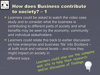 How does Business contributeHow does Business contribute
to society? – 1to society? – 1
► Learners could be asked to watch the video caseLearners could be asked to watch the video case
study and to consider what the business isstudy and to consider what the business is
contributing to different parts of society and whatcontributing to different parts of society and what
benefits may be seen by the economy, communitybenefits may be seen by the economy, community
and individual stakeholders.and individual stakeholders.
► Learners could relate this back to earlier discussionLearners could relate this back to earlier discussion
on how enterprise and business ‘fits’ into Scotland –on how enterprise and business ‘fits’ into Scotland –
at both local and national levels – and how theyat both local and national levels – and how they
might impact on society inmight impact on society in
different ways.different ways.
Learners could also use the company
web site to help their research
and/or discussion of findings.
 