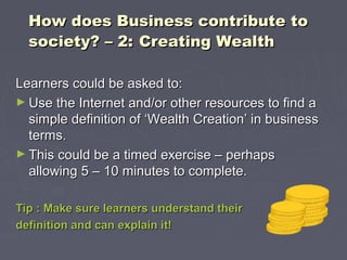 How does Business contribute toHow does Business contribute to
society? – 2:society? – 2: Creating WealthCreating Wealth
Learners could be asked to:Learners could be asked to:
► Use the Internet and/or other resources to find aUse the Internet and/or other resources to find a
simple definition of ‘Wealth Creation’ in businesssimple definition of ‘Wealth Creation’ in business
terms.terms.
► This could be a timed exercise – perhapsThis could be a timed exercise – perhaps
allowing 5 – 10 minutes to complete.allowing 5 – 10 minutes to complete.
Tip : Make sure learners understand theirTip : Make sure learners understand their
definition and can explain it!definition and can explain it!
 