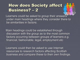 Learners could be asked to group their answersLearners could be asked to group their answers
under main headings where they consider there tounder main headings where they consider there to
be similarities in factors.be similarities in factors.
Main headings could be established throughMain headings could be established through
discussion with the group as to the most commondiscussion with the group as to the most common
factors occurring between groups of learners e.g.factors occurring between groups of learners e.g.
financial, fashionable, legal, employment etcfinancial, fashionable, legal, employment etc
Learners could then be asked to use InternetLearners could then be asked to use Internet
resources to research factors affecting Scottishresources to research factors affecting Scottish
business and compare these to their own findings.business and compare these to their own findings.
How does Society affectHow does Society affect
Business? – 2Business? – 2
 