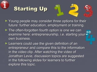 Starting UpStarting Up
► Young people may consider three options for theirYoung people may consider three options for their
future: further education, employment or training.future: further education, employment or training.
► The often-forgotten fourth option is one we canThe often-forgotten fourth option is one we can
examine here: entrepreneurship, i.e. starting yourexamine here: entrepreneurship, i.e. starting your
own business.own business.
► Learners could use the given definition of anLearners could use the given definition of an
entrepreneur and compare this to the informationentrepreneur and compare this to the information
in the video clip. After watching the video ofin the video clip. After watching the video of
Jonathan Levie, discussion topics are suggestedJonathan Levie, discussion topics are suggested
in the following slides for learners to furtherin the following slides for learners to further
explore this topic.explore this topic.
 