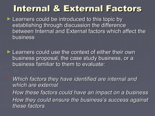 Internal & External FactorsInternal & External Factors
► Learners could be introduced to this topic byLearners could be introduced to this topic by
establishing through discussion the differenceestablishing through discussion the difference
between Internal and External factors which affect thebetween Internal and External factors which affect the
businessbusiness
► Learners could use the context of either their ownLearners could use the context of either their own
business proposal, the case study business, or abusiness proposal, the case study business, or a
business familiar to them to evaluate:business familiar to them to evaluate:
• Which factors they have identified are internal andWhich factors they have identified are internal and
which are externalwhich are external
• How these factors could have an impact on a businessHow these factors could have an impact on a business
• How they could ensure the business’s success againstHow they could ensure the business’s success against
these factorsthese factors
 