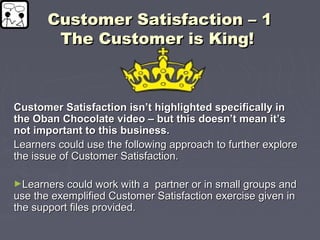 Customer Satisfaction – 1Customer Satisfaction – 1
The Customer is King!The Customer is King!
Customer Satisfaction isn’t highlighted specifically inCustomer Satisfaction isn’t highlighted specifically in
the Oban Chocolate video – but this doesn’t mean it’sthe Oban Chocolate video – but this doesn’t mean it’s
not important to this business.not important to this business.
Learners could use the following approach to further exploreLearners could use the following approach to further explore
the issue of Customer Satisfaction.the issue of Customer Satisfaction.
►Learners could work with a partner or in small groups andLearners could work with a partner or in small groups and
use the exemplified Customer Satisfaction exercise given inuse the exemplified Customer Satisfaction exercise given in
the support files provided.the support files provided.
 