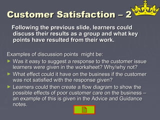 Customer Satisfaction – 2Customer Satisfaction – 2
Following the previous slide, learners couldFollowing the previous slide, learners could
discuss their results as a group and what keydiscuss their results as a group and what key
points have resulted from their work.points have resulted from their work.
Examples of discussion points might be:Examples of discussion points might be:
► Was it easy to suggest a response to the customer issueWas it easy to suggest a response to the customer issue
learners were given in the worksheet? Why/why not?learners were given in the worksheet? Why/why not?
► What effect could it have on the business if the customerWhat effect could it have on the business if the customer
was not satisfied with the response given?was not satisfied with the response given?
► Learners could then create a flow diagram to show theLearners could then create a flow diagram to show the
possible effects of poor customer care on the business –possible effects of poor customer care on the business –
an example of this is given in the Advice and Guidancean example of this is given in the Advice and Guidance
notes.notes.
 