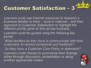 Customer Satisfaction – 3Customer Satisfaction – 3
Learners could use Internet resources to research aLearners could use Internet resources to research a
business familiar to them – local or national – and theirbusiness familiar to them – local or national – and their
approach to Customer Satisfaction to highlight theapproach to Customer Satisfaction to highlight the
different priority given to this across business.different priority given to this across business.
Learners could be guided using the following keyLearners could be guided using the following key
points:points:
•What facilities do they have to communicate with theirWhat facilities do they have to communicate with their
customers, to receive complaints and feedback?customers, to receive complaints and feedback?
•Do they have a Customer Care Policy or statement?Do they have a Customer Care Policy or statement?
Learners could choose to summarise their findingsLearners could choose to summarise their findings
either through discussion, presentation or usingeither through discussion, presentation or using
another appropriate media.another appropriate media.
 