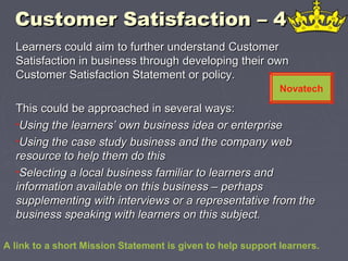 Customer Satisfaction – 4Customer Satisfaction – 4
Learners could aim to further understand CustomerLearners could aim to further understand Customer
Satisfaction in business through developing their ownSatisfaction in business through developing their own
Customer Satisfaction Statement or policy.Customer Satisfaction Statement or policy.
This could be approached in several ways:This could be approached in several ways:
•Using the learners’ own business idea or enterpriseUsing the learners’ own business idea or enterprise
•Using the case study business and the company webUsing the case study business and the company web
resource to help them do thisresource to help them do this
•Selecting a local business familiar to learners andSelecting a local business familiar to learners and
information available on this business – perhapsinformation available on this business – perhaps
supplementing with interviews or a representative from thesupplementing with interviews or a representative from the
business speaking with learners on this subject.business speaking with learners on this subject.
A link to a short Mission Statement is given to help support learners.
Novatech
 