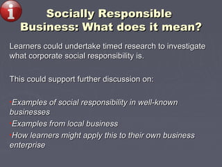 Socially ResponsibleSocially Responsible
Business: What does it mean?Business: What does it mean?
Learners could undertake timed research to investigateLearners could undertake timed research to investigate
whatwhat corporate social responsibility is.corporate social responsibility is.
This could support further discussion on:This could support further discussion on:
•Examples of social responsibility in well-knownExamples of social responsibility in well-known
businessesbusinesses
•Examples from local businessExamples from local business
•How learners might apply this to their own businessHow learners might apply this to their own business
enterpriseenterprise
 