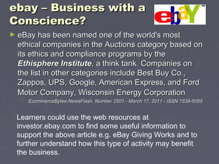 ebay – Business with aebay – Business with a
Conscience?Conscience?
► eBay has been named one of the world's mosteBay has been named one of the world's most
ethical companies in the Auctions category based onethical companies in the Auctions category based on
its ethics and compliance programs by theits ethics and compliance programs by the
Ethisphere InstituteEthisphere Institute, a think tank. Companies on, a think tank. Companies on
the list in other categories include Best Buy Co.,the list in other categories include Best Buy Co.,
Zappos, UPS, Google, American Express, and FordZappos, UPS, Google, American Express, and Ford
Motor Company, Wisconsin Energy CorporationMotor Company, Wisconsin Energy Corporation
EcommerceBytes-NewsFlash, Number 2501 - March 17, 2011 - ISSN 1539-5065EcommerceBytes-NewsFlash, Number 2501 - March 17, 2011 - ISSN 1539-5065
Learners could use the web resources at
investor.ebay.com to find some useful information to
support the above article e.g. eBay Giving Works and to
further understand how this type of activity may benefit
the business.
 