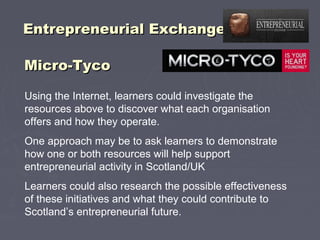 Entrepreneurial ExchangeEntrepreneurial Exchange
Micro-TycoMicro-Tyco
Using the Internet, learners could investigate the
resources above to discover what each organisation
offers and how they operate.
One approach may be to ask learners to demonstrate
how one or both resources will help support
entrepreneurial activity in Scotland/UK
Learners could also research the possible effectiveness
of these initiatives and what they could contribute to
Scotland’s entrepreneurial future.
 