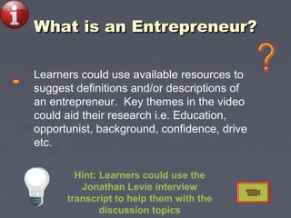 What is an Entrepreneur?What is an Entrepreneur?
Hint: Learners could use the
Jonathan Levie interview
transcript to help them with the
discussion topics
Learners could use available resources to
suggest definitions and/or descriptions of
an entrepreneur. Key themes in the video
could aid their research i.e. Education,
opportunist, background, confidence, drive
etc.
 