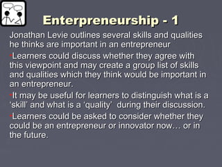 Enterpreneurship - 1Enterpreneurship - 1
Jonathan Levie outlines several skills and qualitiesJonathan Levie outlines several skills and qualities
he thinks are important in an entrepreneurhe thinks are important in an entrepreneur
•Learners could discuss whether they agree withLearners could discuss whether they agree with
this viewpoint and may create a group list of skillsthis viewpoint and may create a group list of skills
and qualities which they think would be important inand qualities which they think would be important in
an entrepreneur.an entrepreneur.
•It may be useful for learners to distinguish what is aIt may be useful for learners to distinguish what is a
‘skill’ and what is a ‘quality’ during their discussion.‘skill’ and what is a ‘quality’ during their discussion.
•Learners could be asked to consider whether theyLearners could be asked to consider whether they
could be an entrepreneur or innovator now… or incould be an entrepreneur or innovator now… or in
the future.the future.
 