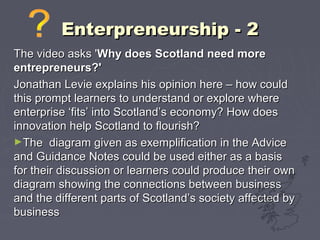 Enterpreneurship - 2Enterpreneurship - 2
The video asks 'The video asks 'Why does Scotland need moreWhy does Scotland need more
entrepreneurs?'entrepreneurs?'
Jonathan Levie explains his opinion here – how couldJonathan Levie explains his opinion here – how could
this prompt learners to understand or explore wherethis prompt learners to understand or explore where
enterprise ‘fits’ into Scotland’s economy? How doesenterprise ‘fits’ into Scotland’s economy? How does
innovation help Scotland to flourish?innovation help Scotland to flourish?
►The diagram given as exemplification in the AdviceThe diagram given as exemplification in the Advice
and Guidance Notes could be used either as a basisand Guidance Notes could be used either as a basis
for their discussion or learners could produce their ownfor their discussion or learners could produce their own
diagram showing the connections between businessdiagram showing the connections between business
and the different parts of Scotland’s society affected byand the different parts of Scotland’s society affected by
businessbusiness
 