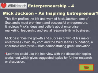 This film profiles the life and work of Mick Jackson, one of
Scotland's most prominent and successful entrepreneurs.
It reviews Mick's ideas and beliefs about enterprise,
marketing, leadership and social responsibility in business.
Mick describes the growth and success of two of his major
enterprises - WildDay.com and the WildHearts Foundation, a
charitable enterprise – both demonstrating great innovation.
•Learners could use the interview with the discussion topics
worksheet which gives suggested topics for further research
or discussion.
Enterpreneurship – 4
Mick Jackson – An Inspiring Entrepreneur?
 