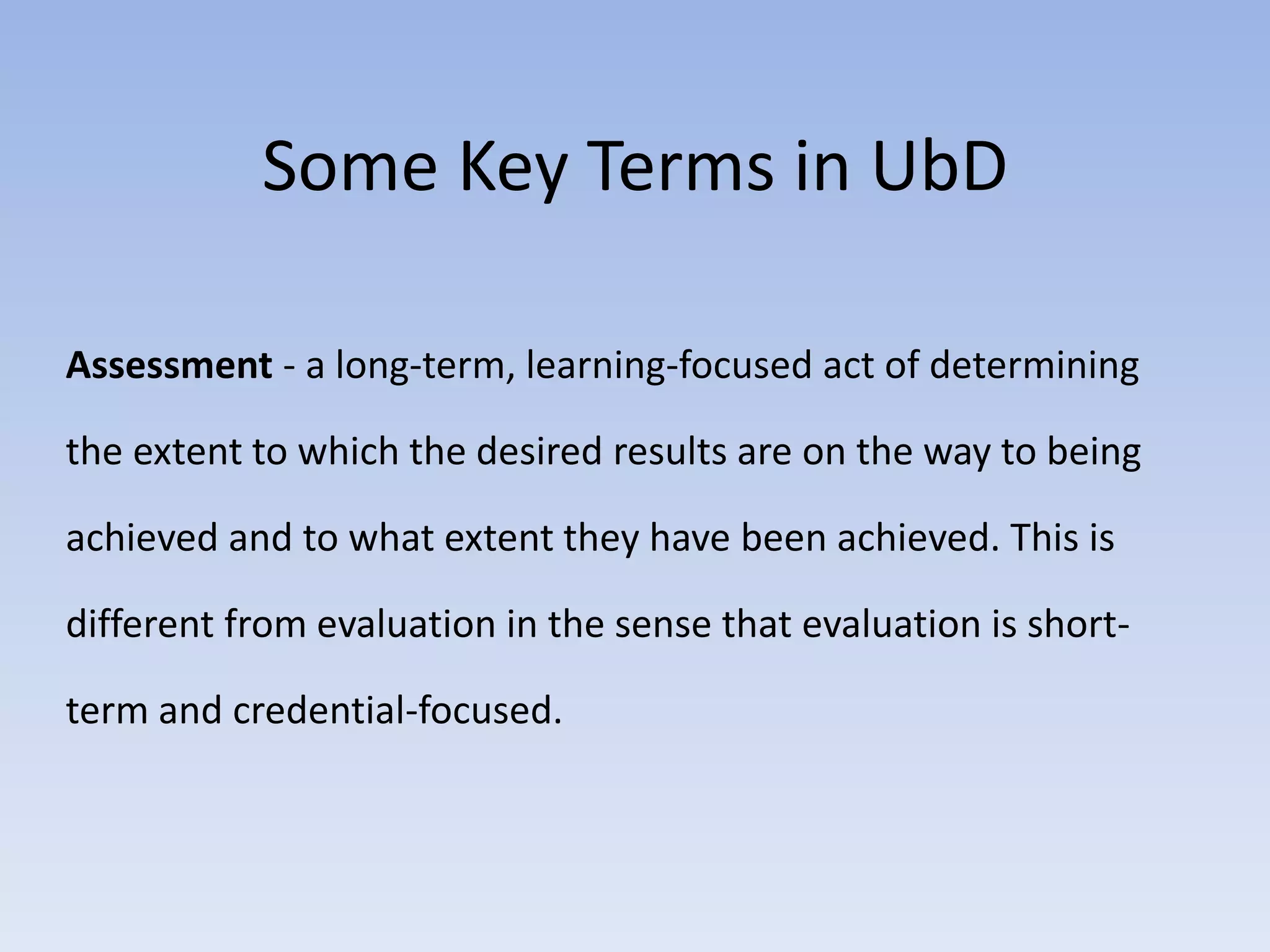 Some Key Terms in UbD 
Assessment - a long-term, learning-focused act of determining 
the extent to which the desired results are on the way to being 
achieved and to what extent they have been achieved. This is 
different from evaluation in the sense that evaluation is short-term 
and credential-focused. 
 