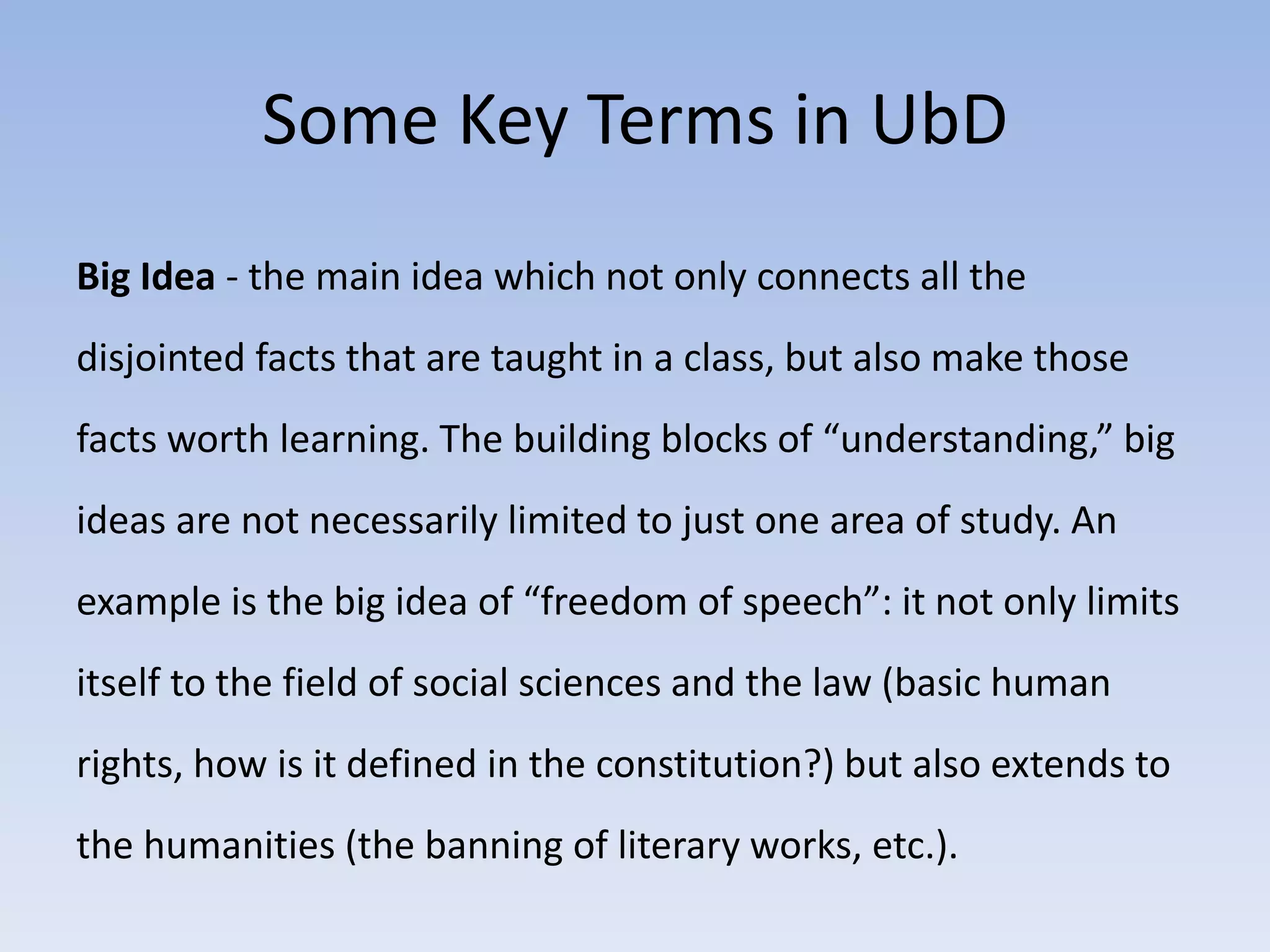 Some Key Terms in UbD 
Big Idea - the main idea which not only connects all the 
disjointed facts that are taught in a class, but also make those 
facts worth learning. The building blocks of “understanding,” big 
ideas are not necessarily limited to just one area of study. An 
example is the big idea of “freedom of speech”: it not only limits 
itself to the field of social sciences and the law (basic human 
rights, how is it defined in the constitution?) but also extends to 
the humanities (the banning of literary works, etc.). 
 