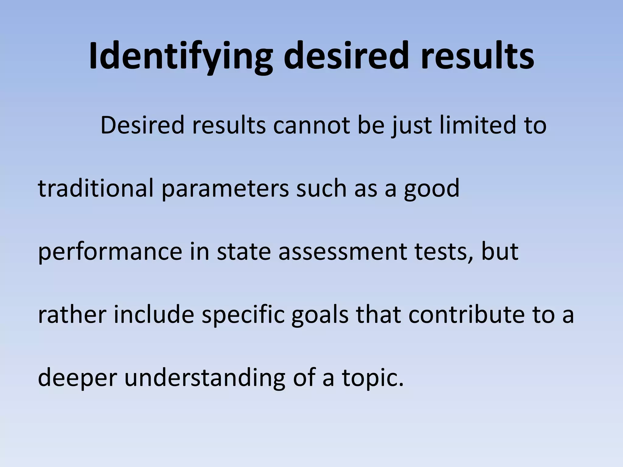 Identifying desired results 
Desired results cannot be just limited to 
traditional parameters such as a good 
performance in state assessment tests, but 
rather include specific goals that contribute to a 
deeper understanding of a topic. 
 