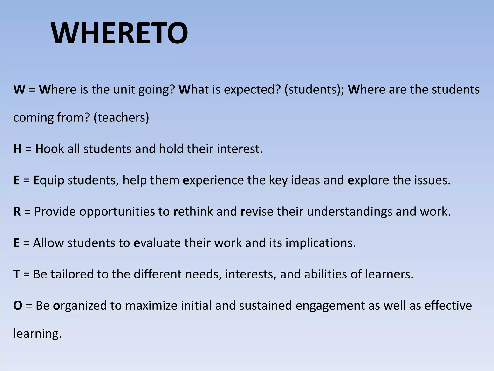 WHERETO 
W=Where is the unit going?What is expected? (students); Where are the students 
coming from? (teachers) 
H = Hook all students and hold their interest. 
E = Equip students, help them experience the key ideas and explore the issues. 
R = Provide opportunities to rethink and revise their understandings and work. 
E = Allow students to evaluate their work and its implications. 
T = Be tailored to the different needs, interests, and abilities of learners. 
O = Be organized to maximize initial and sustained engagement as well as effective 
learning. 
 