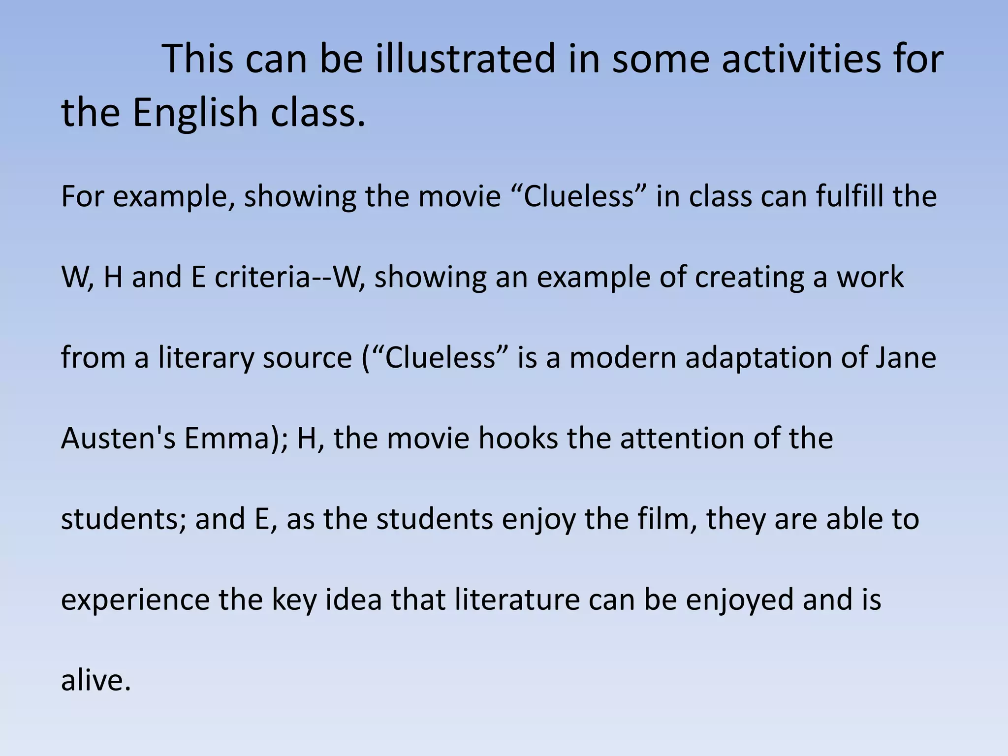 This can be illustrated in some activities for 
the English class. 
For example, showing the movie “Clueless” in class can fulfill the 
W, H and E criteria--W, showing an example of creating a work 
from a literary source (“Clueless” is a modern adaptation of Jane 
Austen's Emma); H, the movie hooks the attention of the 
students; and E, as the students enjoy the film, they are able to 
experience the key idea that literature can be enjoyed and is 
alive. 
 